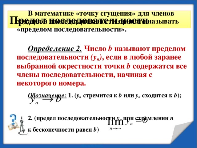 В математике «точку сгущения» для членов заданной последовательности принято называть «пределом последовательности».  Определение 2.  Число b называют пределом последовательности (у n ) , если в любой заранее выбранной окрестности точки b содержатся все члены последовательности, начиная с некоторого номера. Обозначение: 1. ( у n стремится к b или у n сходится к b );  2. (предел последовательности у n при стремлении n  к бесконечности равен b ) Предел последовательности 