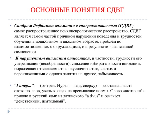 ОСНОВНЫЕ ПОНЯТИЯ СДВГ Синдром дефицита внимания с гиперактивностью (СДВГ)  – самое распространенное психоневрологическое расстройство. СДВГ является самой частой причиной нарушений поведения и трудностей обучения в дошкольном и школьном возрасте, проблем во взаимоотношениях с окружающими, и в результате - заниженной самооценки.   К нарушениям внимания относятся , в частности, трудности его удерживания (несобранности), снижение избирательности внимания, выраженная отвлекаемость с неусидчивостью, частыми переключениями с одного занятия на другое, забывчивость   “ Гипер...” — (от греч. Hyper — над, сверху) — составная часть сложных слов, указывающая на превышение нормы. Слово «активный» пришло в русский язык из латинского “a tivus” и означает “действенный, деятельный”.   