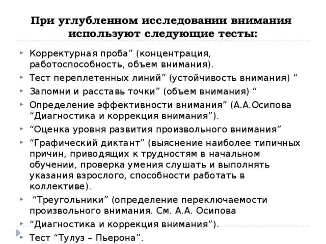 При углубленном исследовании внимания используют следующие тесты: Корректурная проба” (концентрация, работоспособность, объем внимания). Тест переплетенных линий” (устойчивость внимания) “ Запомни и расставь точки” (объем внимания) “ Определение эффективности внимания” (А.А.Осипова “Диагностика и коррекция внимания”). “ Оценка уровня развития произвольного внимания” “ Графический диктант” (выяснение наиболее типичных причин, приводящих к трудностям в начальном обучении, проверка умения слушать и выполнять указания взрослого, способности работать в коллективе). “ Треугольники” (определение переключаемости произвольного внимания. См. А.А. Осипова “ Диагностика и коррекция внимания”). Тест “Тулуз – Пьерона”. 