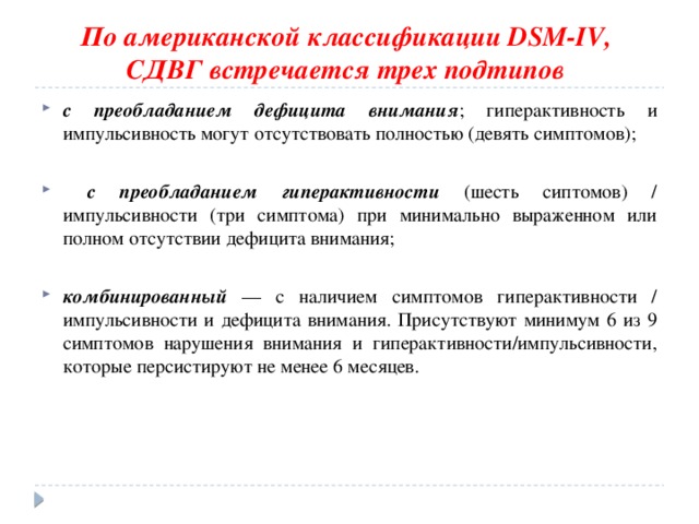 По американской классификации DSM-IV,  СДВГ встречается трех подтипов  с преобладанием дефицита внимания ; гиперактивность и импульсивность могут отсутствовать полностью (девять симптомов);  с преобладанием гиперактивности (шесть сиптомов) / импульсивности (три симптома) при минимально выраженном или полном отсутствии дефицита внимания; комбинированный — с наличием симптомов гиперактивности / импульсивности и дефицита внимания. Присутствуют минимум 6 из 9 симптомов нарушения внимания и гиперактивности/импульсивности, которые персистируют не менее 6 месяцев. 