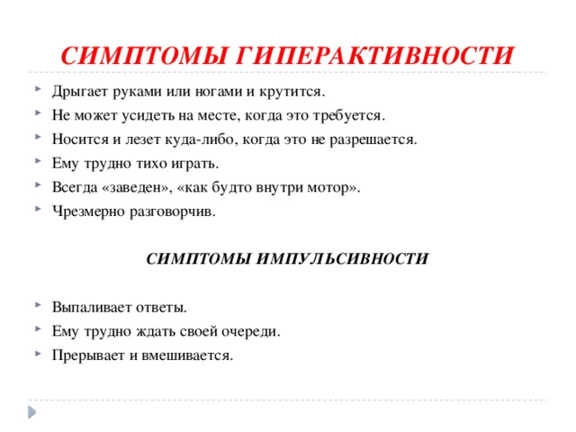 СИМПТОМЫ ГИПЕРАКТИВНОСТИ Дрыгает руками или ногами и крутится. Не может усидеть на месте, когда это требуется. Носится и лезет куда-либо, когда это не разрешается. Ему трудно тихо играть. Всегда «заведен», «как будто внутри мотор». Чрезмерно разговорчив.  СИМПТОМЫ ИМПУЛЬСИВНОСТИ Выпаливает ответы. Ему трудно ждать своей очереди. Прерывает и вмешивается. 