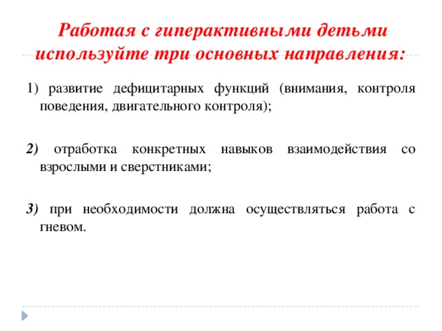  Работая с гиперактивными детьми используйте три основных направления: 1) развитие дефицитарных функций (внимания, контроля поведения, двигательного контроля);  2) отработка конкретных навыков взаимодействия со взрослыми и сверстниками;  3) при необходимости должна осуществляться работа с гневом. 