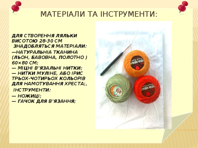 Матеріали та інструменти: Для створення ляльки висотою 28-30 см  знадобляться матеріали: — натуральніа тканина (льон, бавовна, полотно ) 60×80 см;  — міцні в’язальні нитки;  — нитки муліне, або ірис трьох-чотирьох кольорів для намотування хреста;,   інструменти: —  ножиці;  — гачок для в’язання; 