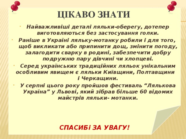 Цікаво знати Найважливіші деталі ляльки-оберегу, дотепер виготовляються без застосування голки. Раніше в Україні ляльку-мотанку робили і для того, щоб викликати або припинити дощ, змінити погоду, залагодити сварку в родині, забезпечити добру подружню пару дівчині чи хлопцеві. Серед українських традиційних ляльок унікальним особливим явищем є ляльки Київщини, Полтавщини і Черкащини. У серпні цього року пройшов фестиваль “Лялькова Україна” у Львові, який зібрав більше 60 відомих майстрів ляльки- мотанки.    СПАСИБі ЗА УВАГУ!  