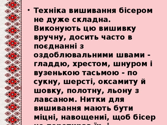 Техніка вишивання бісером не дуже складна. Виконують цю вишивку вручну, досить часто в поєднанні з оздоблювальними швами - гладдю, хрестом, шнуром і вузенькою тасьмою - по сукну, шерсті, оксамиту й шовку, полотну, льону з лавсаном. Нитки для вишивання мають бути міцні, навощениі, щоб бісер не перетирав їх, і відповідати за кольором основній тканині.  