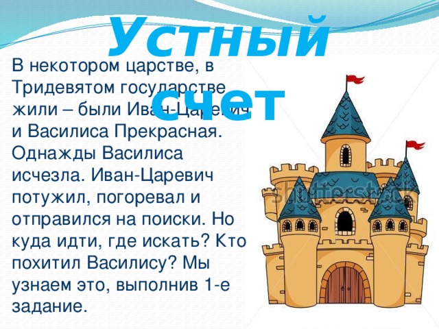 Устный счет В некотором царстве, в Тридевятом государстве жили – были Иван-Царевич и Василиса Прекрасная. Однажды Василиса исчезла. Иван-Царевич потужил, погоревал и отправился на поиски. Но куда идти, где искать? Кто похитил Василису? Мы узнаем это, выполнив 1-е задание.  