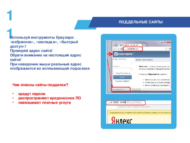 10  ПОДДЕЛЬНЫЕ САЙТЫ Используй инструменты браузера: «избранное», «закладки», «быстрый доступ»! Проверяй адрес сайта! Обрати внимание на настоящий адрес сайта!  При наведении мыши реальный адрес отображается во всплывающей подсказке  Чем опасны сайты-подделки?  крадут пароли распространяют вредоносное ПО навязывают платные услуги