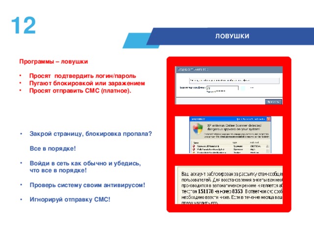 11  ЛОВУШКИ Программы – ловушки   Просят подтвердить логин/пароль Пугают блокировкой или заражением Просят отправить СМС (платное).  Закрой страницу, блокировка пропала?  Все в порядке!  Войди в сеть как обычно и убедись,  что все в порядке!  Проверь систему своим антивирусом!