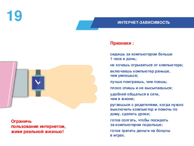 18  ИНТЕРНЕТ-ЗАВИСИМОСТЬ Признаки :  сидишь за компьютером больше  1 часа в день; не хочешь отрываться от компьютера; включаешь компьютер раньше,  чем умоешься; лучше поиграешь, чем поешь; плохо спишь и не высыпаешься; удобней общаться в сети,  чем в жизни; ругаешься с родителями, когда нужно выключить компьютер и помочь по дому, сделать уроки; готов солгать, чтобы посидеть  за компьютером подольше; готов тратить деньги на бонусы  в играх.  Ограничь  пользование интернетом,  живи реальной жизнью!