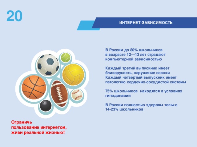 20  ИНТЕРНЕТ-ЗАВИСИМОСТЬ В России до 80% школьников  в возрасте 12—13 лет страдают компьютерной зависимостью  Каждый третий выпускник имеет близорукость, нарушение осанки Каждый четвертый выпускник имеет патологию сердечно-сосудистой системы  75% школьников  находятся в условиях гиподинамии  В России полностью здоровы только 14-23% школьников   Ограничь  пользование интернетом,  живи реальной жизнью!