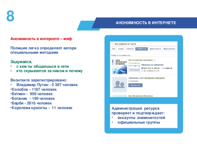 7  АНОНИМНОСТЬ В ИНТЕРНЕТЕ Анонимность в интернете – миф  Полиция легко определяет автора специальными методами  Задумайся, с кем ты общаешься в сети кто скрывается за ником и почему  Вконтакте зарегистрировано: Владимир Путин - 5 387 человек Колобок - 1187 человек Бетмен - 909 человек Ботаник - 190 человек Барби - 2016 человек Королева красоты - 11 человек  Администрация ресурса проверяет и подтверждает: