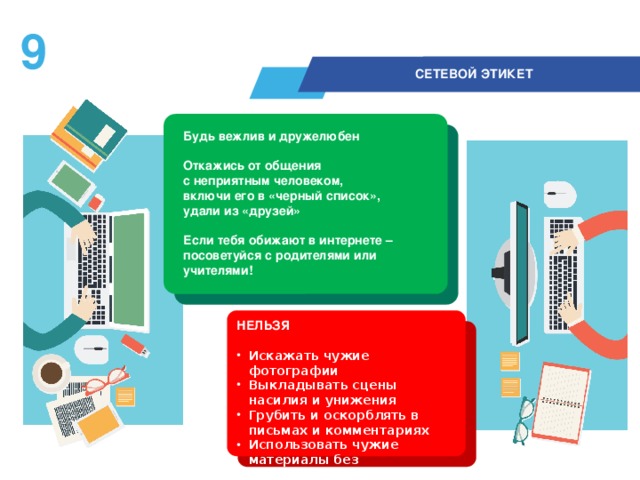 8  СЕТЕВОЙ ЭТИКЕТ Будь вежлив и дружелюбен  Откажись от общения  с неприятным человеком, включи его в «черный список», удали из «друзей»  Если тебя обижают в интернете – посоветуйся с родителями или учителями! НЕЛЬЗЯ