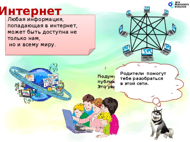 Интернет Любая информация, попадающая в интернет, может быть доступна не только нам,  но и всему миру. Все компьютеры, которые подключены к интернету, сразу становятся связанными друг с другом. Подумай о том, что ты публикуешь в интернете.  Это увидит весь мир! Родители помогут  тебе разобраться  в этой сети.