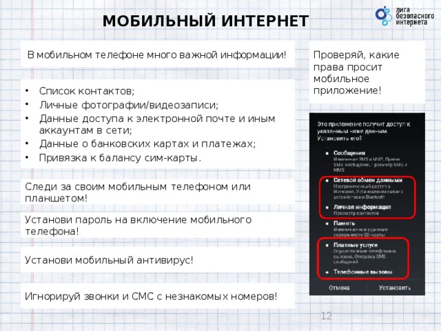 МОБИЛЬНЫЙ ИНТЕРНЕТ В мобильном телефоне много важной информации! Проверяй, какие права просит мобильное приложение! Список контактов; Личные фотографии/видеозаписи; Данные доступа к электронной почте и иным аккаунтам в сети; Данные о банковских картах и платежах; Привязка к балансу сим-карты.  Следи за своим мобильным телефоном или планшетом! Установи пароль на включение мобильного телефона!  Установи мобильный антивирус! Игнорируй звонки и СМС с незнакомых номеров! 9 9
