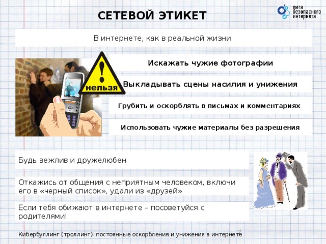 СЕТЕВОЙ ЭТИКЕТ В интернете, как в реальной жизни Искажать чужие фотографии Выкладывать сцены насилия и унижения Грубить и оскорблять в письмах и комментариях Использовать чужие материалы без разрешения Будь вежлив и дружелюбен Откажись от общения с неприятным человеком, включи его в «черный список», удали из «друзей» Если тебя обижают в интернете – посоветуйся с родителями! Кибербуллинг (троллинг): постоянные оскорбления и унижения в интернете