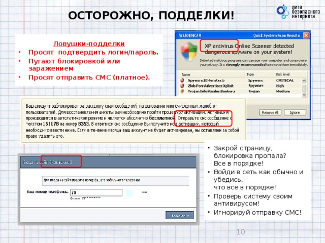 ОСТОРОЖНО, ПОДДЕЛКИ! Ловушки-подделки Просят подтвердить логин/пароль. Пугают блокировкой или заражением Просят отправить СМС (платное).   Закрой страницу, блокировка пропала?  Все в порядке! Войди в сеть как обычно и убедись,  что все в порядке! Проверь систему своим антивирусом! Игнорируй отправку СМС!  9 9