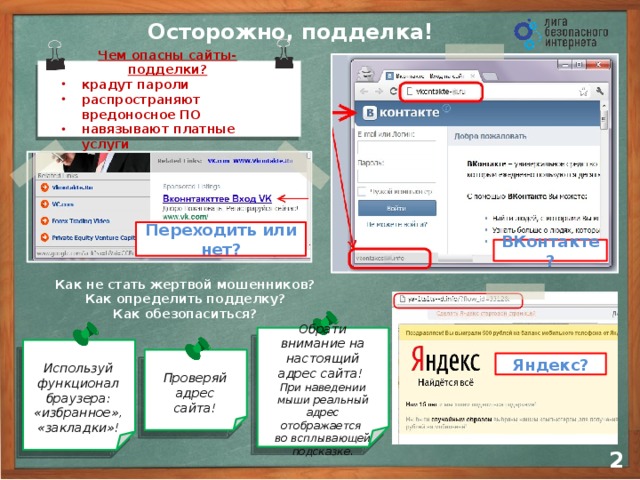 Осторожно, подделка! Чем опасны сайты-подделки? крадут пароли распространяют вредоносное ПО навязывают платные услуги Переходить или нет? ВКонтакте? Как не стать жертвой мошенников? Как определить подделку? Как обезопаситься? Чем еще опасны ? Обрати внимание на настоящий адрес сайта! При наведении мыши реальный адрес отображается  во всплывающей подсказке . Проверяй адрес сайта! Яндекс? Используй функционал браузера: «избранное», «закладки»!  2
