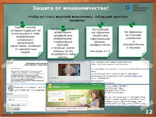 Защита от мошенничества! Чтобы не стать жертвой мошенника, соблюдай простые правила: Не переходи  по ссылкам, указанным  в подозрительных письмах. Удаляй письма, которые содержат не относящуюся к тебе информацию, связанную с денежными средствами, особенно  от неизвестных людей. Не сообщай посторонним лицам свои персональные данные, номера счетов,  пин-коды и т.п. Не будь слишком доверчивым, проверяй всю информацию, содержащую просьбы  о помощи, иначе помощь потом потребуется тебе самому. 10