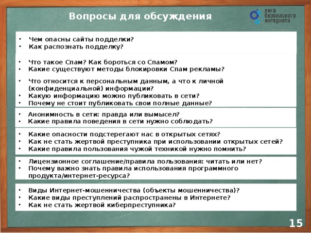 Вопросы для обсуждения Чем опасны сайты подделки? Как распознать подделку? Что такое Спам? Как бороться со Спамом? Какие существуют методы блокировки Спам рекламы? Что относится к персональным данным, а что к личной (конфиденциальной) информации? Какую информацию можно публиковать в сети? Почему не стоит публиковать свои полные данные? Анонимность в сети: правда или вымысел? Какие правила поведения в сети нужно соблюдать? Какие опасности подстерегают нас в открытых сетях? Как не стать жертвой преступника при использовании открытых сетей? Какие правила пользования чужой техникой нужно помнить? Лицензионное соглашение/правила пользования: читать или нет? Почему важно знать правила использования программного продукта/интернет-ресурса? Виды Интернет-мошенничества (объекты мошенничества)? Какие виды преступлений распространены в Интернете? Как не стать жертвой киберпреступника? 14 14
