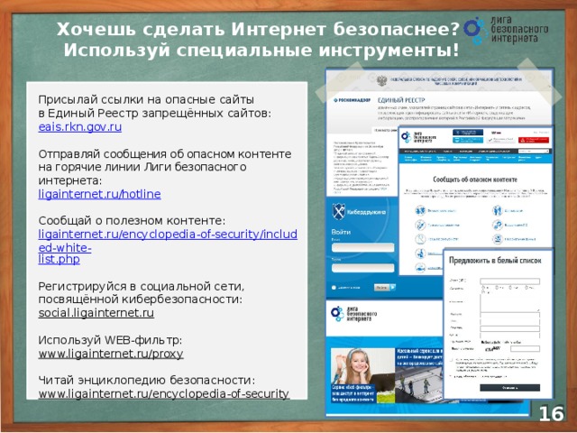 Хочешь сделать Интернет безопаснее?  Используй специальные инструменты! Присылай ссылки на опасные сайты  в Единый Реестр запрещённых сайтов: eais.rkn.gov.ru Отправляй сообщения об опасном контенте  на горячие линии Лиги безопасного интернета: ligainternet.ru/hotline Сообщай о полезном контенте: ligainternet.ru/encyclopedia-of-security/included-white- list.php Регистрируйся в социальной сети, посвящённой кибербезопасности: social.ligainternet.ru  Используй WEB-фильтр: www.ligainternet.ru/proxy  Читай энциклопедию безопасности: www.ligainternet.ru/encyclopedia-of-security  14