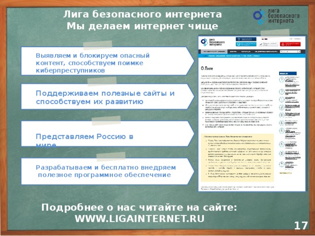 Лига безопасного интернета  Мы делаем интернет чище Выявляем и блокируем опасный контент, способствуем поимке киберпреступников    Поддерживаем полезные сайты и  способствуем их развитию   Представляем Россию в мире   Разрабатываем и бесплатно внедряем полезное программное обеспечение     Подробнее о нас читайте на сайте: WWW.LIGAINTERNET.RU 14 17