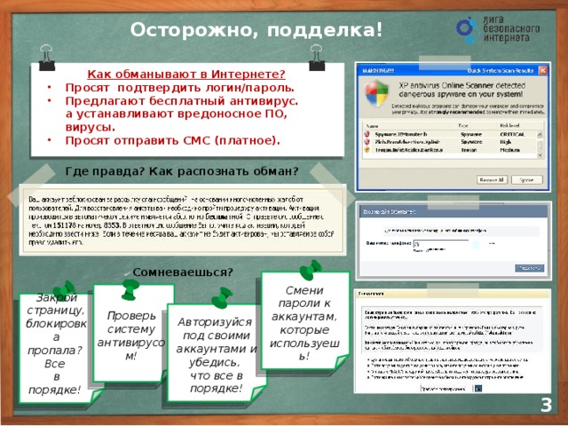 Осторожно, подделка! Как обманывают в Интернете? Просят подтвердить логин/пароль. Предлагают бесплатный антивирус.  а устанавливают вредоносное ПО, вирусы. Просят отправить СМС (платное). Где правда? Как распознать обман? Сомневаешься?      Смени пароли к аккаунтам, которые используешь! Закрой страницу, блокировка пропала? Все  в порядке! Проверь систему антивирусом! Авторизуйся  под своими аккаунтами и убедись,  что все в порядке! 2 3