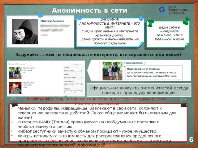 Анонимность в сети ЗАПОМНИ! АНОНИМНОСТЬ В ИНТЕРНЕТЕ - ЭТО МИФ! Следы пребывания в Интернете хранятся долго,  даже прокси и анонимайзеры не помогут скрыться! Веди себя в интернете вежливо, как в реальной жизни Задумайся, с кем ты общаешься в интернете, кто скрывается под ником? Официальные аккаунты знаменитостей всегда проходят процедуру верификации Отвечайте незнакомым в интернете как незнакомым на улице Если виртуальный друг предлагает встретиться, обязательно сообщите родителям ВНИМАНИЕ: Будь осторожен при общении с незнакомцами в сети!  Ими могут оказаться: Маньяки, педофилы, извращенцы. Завлекают в свои сети, склоняют к совершению развратных действий! Такое общение может быть опасным для жизни! Интернет-ХАМЫ (Тролли) провоцируют на необдуманные поступки и необоснованную агрессию! Киберпреступники зачастую обманом похищают чужое имущество! Хакеры используют анонимность для распространения вредоносного программного обеспечения, завладения учётными данными, платёжными реквизитами, персональной информацией! 5 6