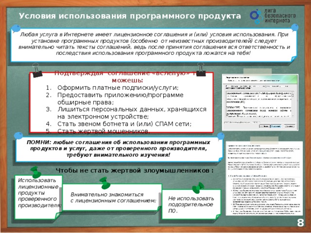 Условия  использования программного продукта Любая услуга в Интернете имеет лицензионное соглашения и (или) условия использования. При установке программных продуктов (особенно от неизвестных производителей) следует внимательно читать тексты соглашений, ведь после принятия соглашения вся ответственность и последствия использования программного продукта ложатся на тебя! Подтверждая соглашение «вслепую» ты можешь: Оформить платные подписки/услуги; Предоставить приложению/программе обширные права; Лишиться персональных данных, хранящихся  на электронном устройстве; Стать звеном ботнета и (или) СПАМ сети; Стать жертвой мошенников. ПОМНИ: любые соглашения об использовании программных продуктов и услуг, даже от проверенного производителя, требуют внимательного изучения!  Использовать лицензионные продукты проверенного производителя; Чтобы не стать жертвой злоумышленников : Внимательно знакомиться  с лицензионным соглашением; Не использовать подозрительное ПО. 7 8