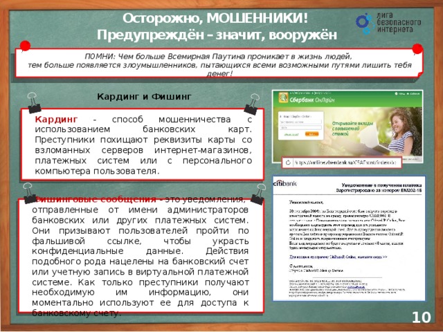 Осторожно, МОШЕННИКИ! Предупреждён – значит, вооружён ПОМНИ: Чем больше Всемирная Паутина проникает в жизнь людей,  тем больше появляется злоумышленников, пытающихся всеми возможными путями лишить тебя денег! Кардинг и Фишинг Кардинг - способ мошенничества с использованием банковских карт. Преступники похищают реквизиты карты со взломанных серверов интернет-магазинов, платежных систем или с персонального компьютера пользователя. Фишинговые сообщения  - это уведомления, отправленные от имени администраторов банковских или других платежных систем. Они призывают пользователей пройти по фальшивой ссылке, чтобы украсть конфиденциальные данные. Действия подобного рода нацелены на банковский счет или учетную запись в виртуальной платежной системе. Как только преступники получают необходимую им информацию, они моментально используют ее для доступа к банковскому счету. 9