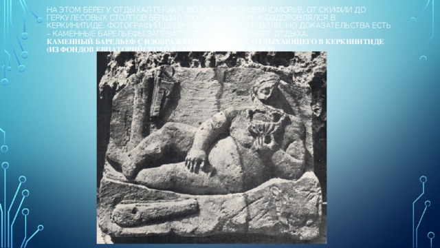 На этом берегу отдыхал Геракл. Во всем Средиземноморье, от Скифии до Геркулесовых столпов вершил о свои подвиги, а оздоровлялся в Керкинитиде. Фотографий древние греки не оставили, но доказательства есть – каменные барельефы запечатлели героя в момент отдыха.  Каменный барельеф с изображением Геракла, отдыхающего в Керкинитиде (из фондов Евпаторийского краеведческого музея) 