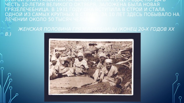 Второй этап развития начался 7 ноября 1927 года, когда в честь 10-летия Великого Октября, заложена была новая грязелечебница. В 1931 году она вступила в строй и стала одной из самых крупных в стране. За 10 лет здесь побывало на лечении около 50 тысяч человек.    Женская половина грязелечебницы (конец 20-х годов ХХ в.) 