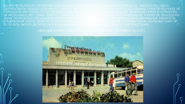 Во время Великой Отечественной войны грязелечебница сильно пострадала. Оккупанты здесь оборудовали завод по ремонту танков. Впрочем, даже нецелевое использование грязелечебницы не помешало им перед отступлением вывезти целый эшелон мойнакской лечебной грязи в германию…  За несколько лет (1949—1953 гг.) грязелечебницу полностью реконструировали. А многие процедуры даже полностью механизировали. В водогрязелечебнице были оборудованы врачебные кабинеты, химическая, биотелеметрическая и радоновая лаборатории. Кроме грязевых ванн, больные смогли получать около десятка различных видов ванн, физиопроцедуры и гидромассажи.    Главный корпус грязелечебницы 