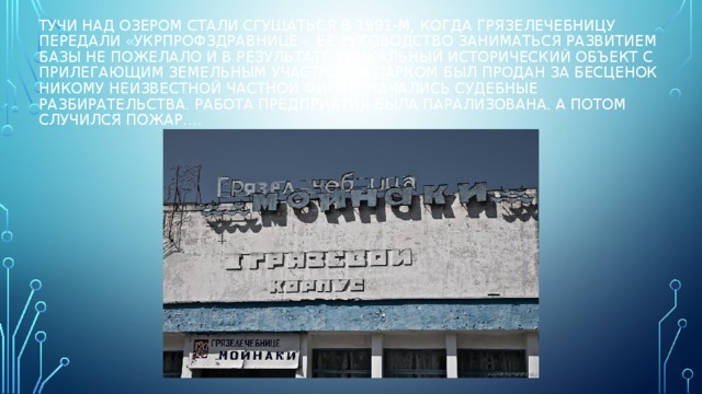 Тучи над озером стали сгущаться в 1991-м, когда грязелечебницу передали «Укрпрофздравнице». Ее руководство заниматься развитием базы не пожелало и в результате уникальный исторический объект с прилегающим земельным участком и парком был продан за бесценок никому неизвестной частной фирме. Начались судебные разбирательства. Работа предприятия была парализована. А потом случился пожар…. 