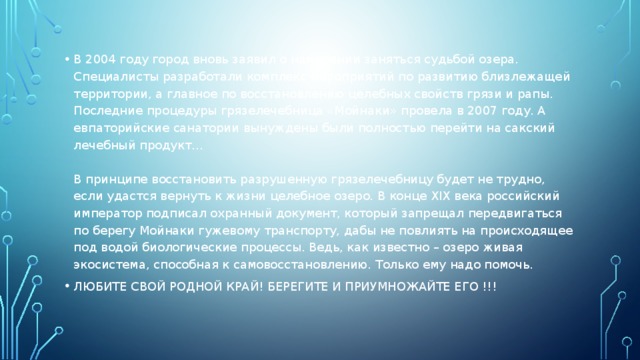 В 2004 году город вновь заявил о намерении заняться судьбой озера. Специалисты разработали комплекс мероприятий по развитию близлежащей территории, а главное по восстановлению целебных свойств грязи и рапы. Последние процедуры грязелечебница «Мойнаки» провела в 2007 году. А евпаторийские санатории вынуждены были полностью перейти на сакский лечебный продукт…   В принципе восстановить разрушенную грязелечебницу будет не трудно, если удастся вернуть к жизни целебное озеро. В конце XIX века российский император подписал охранный документ, который запрещал передвигаться по берегу Мойнаки гужевому транспорту, дабы не повлиять на происходящее под водой биологические процессы. Ведь, как известно – озеро живая экосистема, способная к самовосстановлению. Только ему надо помочь. ЛЮБИТЕ СВОЙ РОДНОЙ КРАЙ! БЕРЕГИТЕ И ПРИУМНОЖАЙТЕ ЕГО !!! 