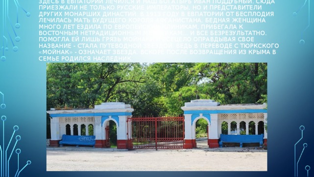 Здесь в Евпатории лечился и наш богатырь Иван Поддубный. Сюда приезжали не только русские императоры, но и представители других монарших династий. В 1913 году в Евпатории от бесплодия лечилась мать будущего короля Афганистана. Бедная женщина много лет ездила по европейским клиникам, прибегала к восточным нетрадиционным методикам… И все безрезультатно. Помогла ей лишь грязь Мойнаки и всецело оправдывая свое название - стала путеводной звездой. Ведь в переводе с тюркского «мойнак» - означает звезда. Вскоре после возвращения из Крыма в семье родился наследник.   