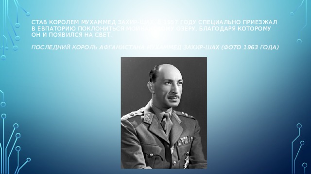 Став королем Мухаммед Захир-Шах, в 1957 году специально приезжал в Евпаторию поклониться Мойнакскому озеру, благодаря которому он и появился на свет.   Последний король Афганистана Мухаммед Захир-Шах (фото 1963 года) 
