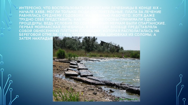 Интересно, что воспользоваться услугами лечебницы в конце ХIХ – начале ХХвв. могли только люди состоятельные. Плата за лечение равнялась среднему годовому жалованью рабочего. Хотя даже трудно себе представить, как монаршие особы принимали здесь процедуры. Ведь условия по современным меркам были спартанские. Первая мойнакская лечебница, в 1874 году вообще представляла собой обнесенную плетнем площадку, которая располагалась на береговой отмели. Грязь подогревали на циновках из соломы, а затем накладывали на больные места пациентов. 