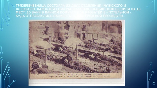 Грязелечебница состояла из двух отделений, мужского и женского. Каждое из них располагало общим помещением на 10 мест: 10 ванн в ванной комнате и 10 кроватей в «потельной», куда отправлялись пациенты после грязевой процедуры. 