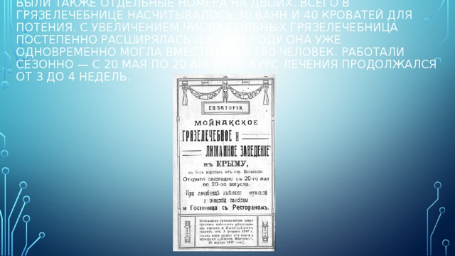 Были также отдельные номера на двоих. Всего в грязелечебнице насчитывалось 30 ванн и 40 кроватей для потения. С увеличением числа больных грязелечебница постепенно расширялась и к 1905 году она уже одновременно могла вместить до 180 человек. Работали сезонно — с 20 мая по 20 августа. Курс лечения продолжался от 3 до 4 недель. 