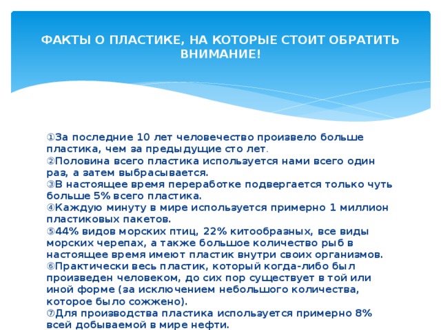  ФАКТЫ О ПЛАСТИКЕ, НА КОТОРЫЕ СТОИТ ОБРАТИТЬ ВНИМАНИЕ!   ① За последние 10 лет человечество произвело больше пластика, чем за предыдущие сто лет .   ② Половина всего пластика используется нами всего один раз, а затем выбрасывается.   ③ В настоящее время переработке подвергается только чуть больше 5% всего пластика.    ④ Каждую минуту в мире используется примерно 1 миллион пластиковых пакетов.   ⑤ 44% видов морских птиц, 22% китообразных, все виды морских черепах, а также большое количество рыб в настоящее время имеют пластик внутри своих организмов.   ⑥ Практически весь пластик, который когда-либо был произведен человеком, до сих пор существует в той или иной форме (за исключением небольшого количества, которое было сожжено).   ⑦ Для производства пластика используется примерно 8% всей добываемой в мире нефти.   
