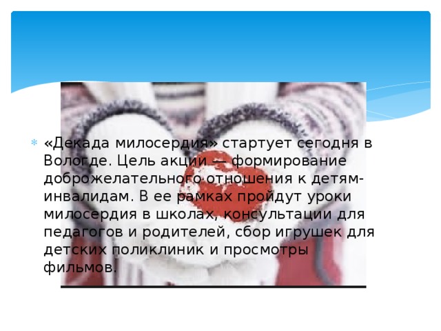 «Декада милосердия» стартует сегодня в Вологде. Цель акции — формирование доброжелательного отношения к детям-инвалидам. В ее рамках пройдут уроки милосердия в школах, консультации для педагогов и родителей, сбор игрушек для детских поликлиник и просмотры фильмов.    