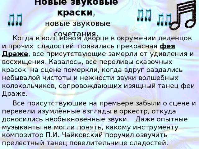 Новые звуковые краски , новые звуковые сочетания . Когда в волшебном дворце в окружении леденцов и прочих сладостей появилась прекрасная фея Драже , все присутствующие замерли от удивления и восхищения. Казалось, все переливы сказочных красок на сцене померкли, когда вдруг раздались небывалой чистоты и нежности звуки волшебных колокольчиков, сопровождающих изящный танец феи Драже. Все присутствующие на премьере забыли о сцене и перевели изумлённые взгляды в оркестр, откуда доносились необыкновенные звуки. Даже опытные музыканты не могли понять, какому инструменту композитор П.И. Чайковский поручил озвучить прелестный танец повелительнице сладостей. А сам автор этой музыкальной новогодней сказки таинственно улыбался, наслаждаясь звуковым эффектом незнакомого публике инструмента. 