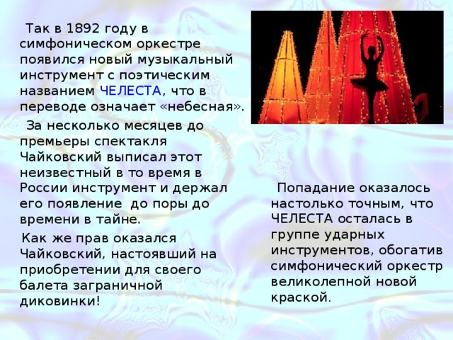  Так в 1892 году в симфоническом оркестре появился новый музыкальный инструмент с поэтическим названием ЧЕЛЕСТА , что в переводе означает «небесная». За несколько месяцев до премьеры спектакля Чайковский выписал этот неизвестный в то время в России инструмент и держал его появление до поры до времени в тайне. Как же прав оказался Чайковский, настоявший на приобретении для своего балета заграничной диковинки! Попадание оказалось настолько точным, что ЧЕЛЕСТА осталась в группе ударных инструментов, обогатив симфонический оркестр великолепной новой краской . Балет в парку Луз- танец сахарной феи (фея Драже) 