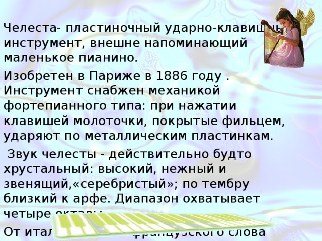 Челеста- пластиночный ударно-клавишный инструмент, внешне напоминающий маленькое пианино. Изобретен в Париже в 1886 году . Инструмент снабжен механикой фортепианного типа: при нажатии клавишей молоточки, покрытые фильцем, ударяют по металлическим пластинкам. Звук челесты - действительно будто хрустальный: высокий, нежный и звенящий,«серебристый»; по тембру близкий к арфе. Диапазон охватывает четыре октавы. От итальянского и французского слова «небесная». 