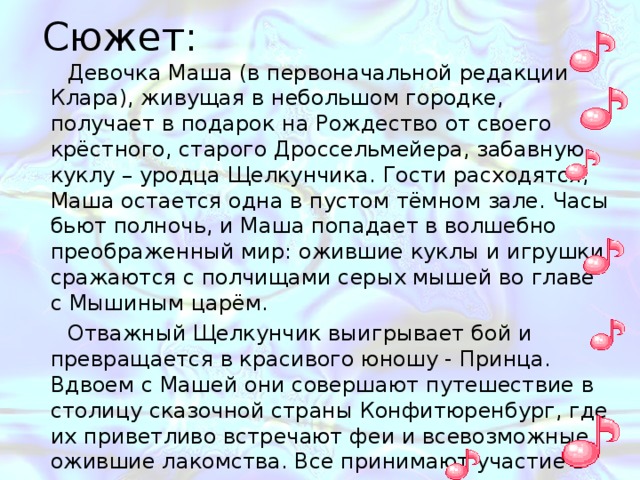 Сюжет: Девочка Маша (в первоначальной редакции Клара), живущая в небольшом городке, получает в подарок на Рождество от своего крёстного, старого Дроссельмейера, забавную куклу – уродца Щелкунчика. Гости расходятся, Маша остается одна в пустом тёмном зале. Часы бьют полночь, и Маша попадает в волшебно преображенный мир: ожившие куклы и игрушки сражаются с полчищами серых мышей во главе с Мышиным царём. Отважный Щелкунчик выигрывает бой и превращается в красивого юношу - Принца. Вдвоем с Машей они совершают путешествие в столицу сказочной страны Конфитюренбург, где их приветливо встречают феи и всевозможные ожившие лакомства. Все принимают участие в танцах. В современной редакции балета Маша пробуждается с куклой-Щелкунчиком в руках. 