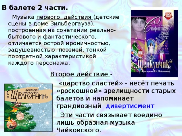 В балете 2 части. Музыка первого действия (детские сцены в доме Зильбергауза), построенная на сочетании реально-бытового и фантастического, отличается острой ироничностью, задушевностью, поэзией, тонкой портретной характеристикой каждого персонажа. Второе действие - «царство сластей» - несёт печать «роскошной» зрелищности старых балетов и напоминает грандиозный дивертисмент Эти части связывает воедино лишь образная музыка Чайковского. 