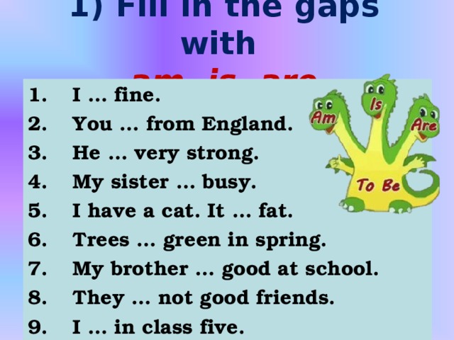 1) Fill in the gaps with  am, is, are 1.  I … fine. 2.  You … from England. 3.  He … very strong. 4.  My sister … busy. 5.  I have a cat. It … fat. 6.  Trees … green in spring. 7.  My brother … good at school. 8.  They … not good friends. 9.  I … in class five.  