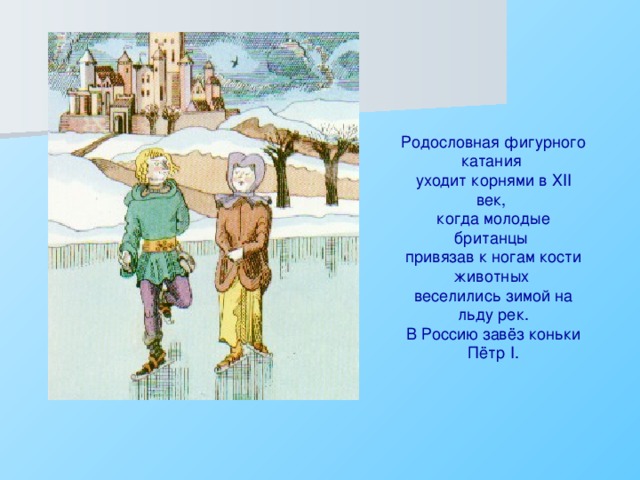 Родословная фигурного катания уходит корнями в Х II век, когда молодые британцы привязав к ногам кости животных веселились зимой на льду рек. В Россию завёз коньки Пётр I .