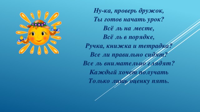 Ну-ка, проверь дружок, Ты готов начать урок? Всё ль на месте, Всё ль в порядке, Ручка, книжка и тетрадка? Все ли правильно сидят? Все ль внимательно глядят? Каждый хочет получать Только лишь оценку пять. 