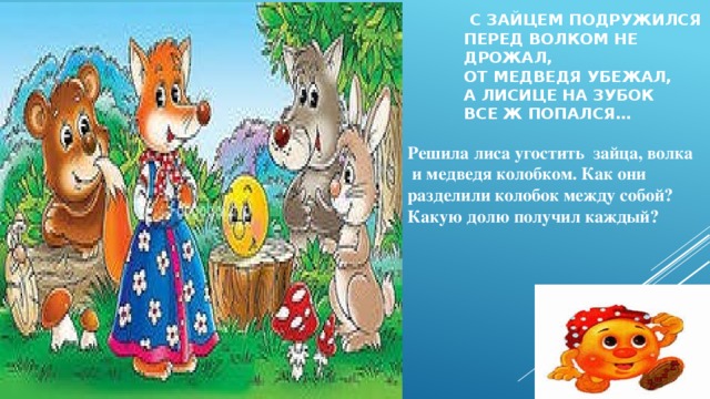  С зайцем подружился  Перед волком не дрожал,  От медведя убежал,  А лисице на зубок  Все ж попался… Решила лиса угостить зайца, волка  и медведя колобком. Как они разделили колобок между собой? Какую долю получил каждый? 